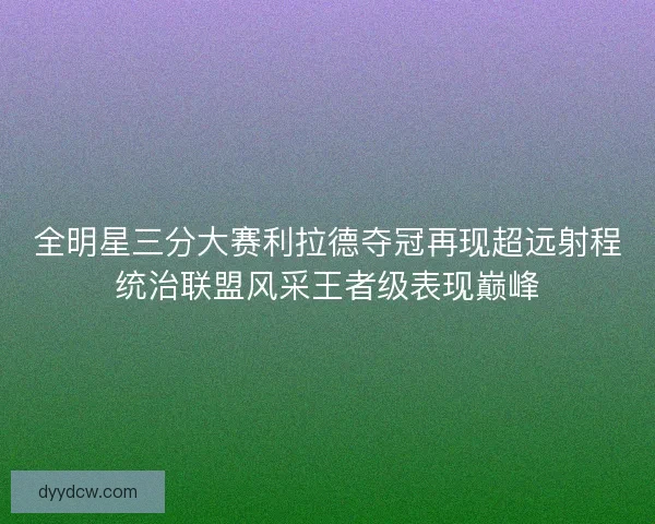 全明星三分大赛利拉德夺冠再现超远射程统治联盟风采王者级表现巅峰