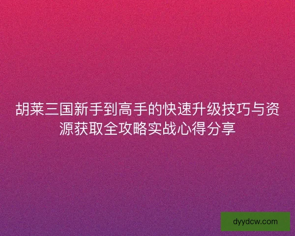 胡莱三国新手到高手的快速升级技巧与资源获取全攻略实战心得分享