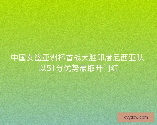 中国女篮亚洲杯首战大胜印度尼西亚队 以51分优势豪取开门红