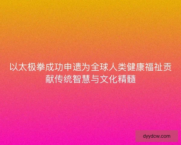 以太极拳成功申遗为全球人类健康福祉贡献传统智慧与文化精髓