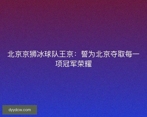北京京狮冰球队王京：誓为北京夺取每一项冠军荣耀