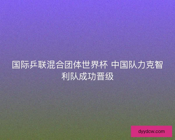 国际乒联混合团体世界杯 中国队力克智利队成功晋级