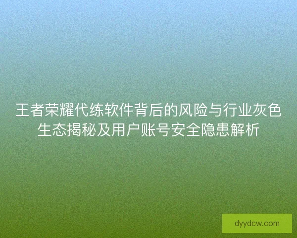王者荣耀代练软件背后的风险与行业灰色生态揭秘及用户账号安全隐患解析