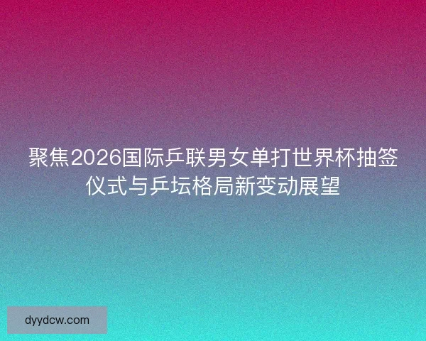 聚焦2026国际乒联男女单打世界杯抽签仪式与乒坛格局新变动展望