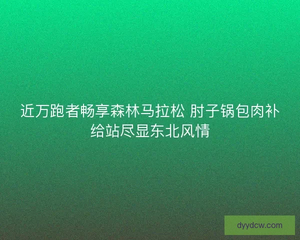 近万跑者畅享森林马拉松 肘子锅包肉补给站尽显东北风情