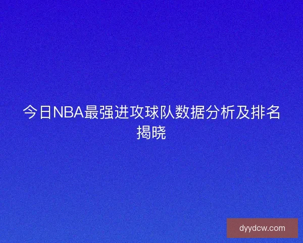 今日NBA最强进攻球队数据分析及排名揭晓