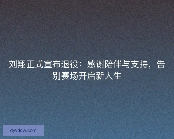 刘翔正式宣布退役：感谢陪伴与支持，告别赛场开启新人生