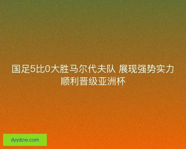 国足5比0大胜马尔代夫队 展现强势实力顺利晋级亚洲杯