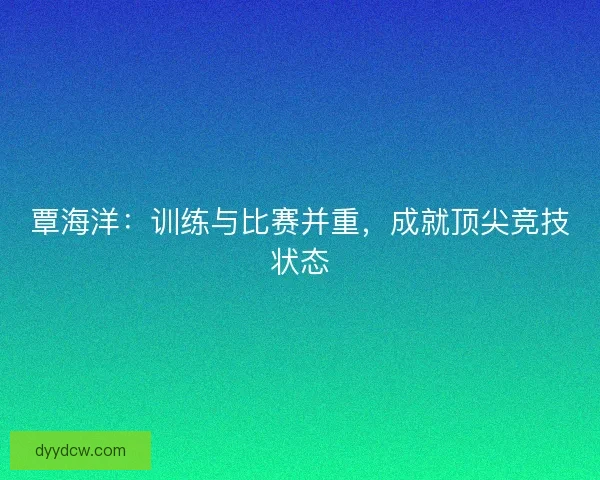 覃海洋：训练与比赛并重，成就顶尖竞技状态