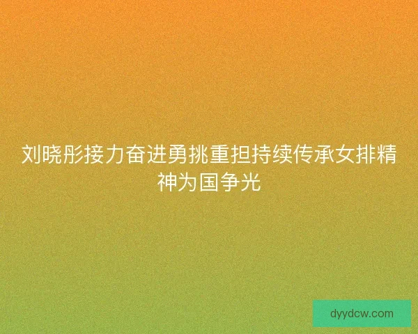 刘晓彤接力奋进勇挑重担持续传承女排精神为国争光