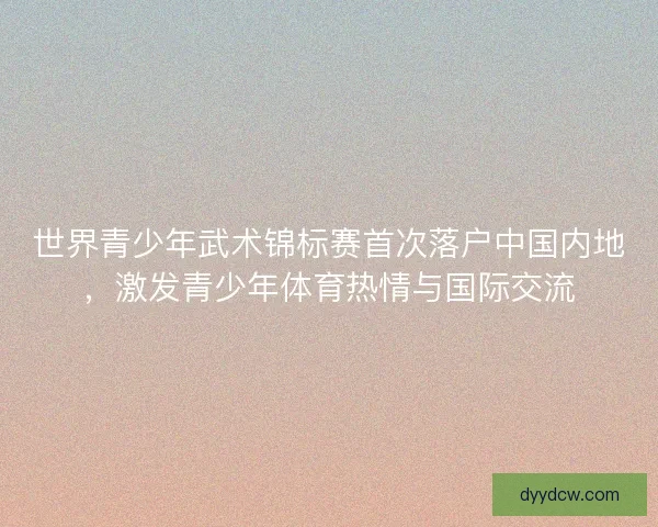 世界青少年武术锦标赛首次落户中国内地，激发青少年体育热情与国际交流