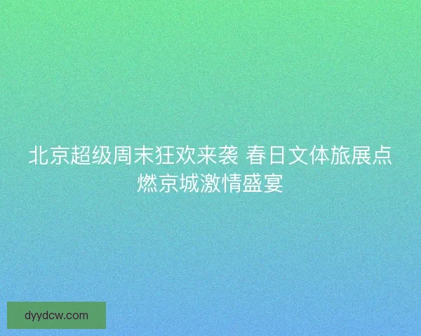 北京超级周末狂欢来袭 春日文体旅展点燃京城激情盛宴