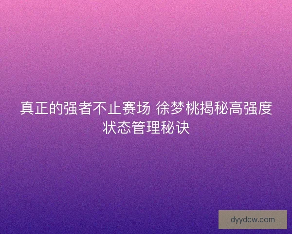 真正的强者不止赛场 徐梦桃揭秘高强度状态管理秘诀