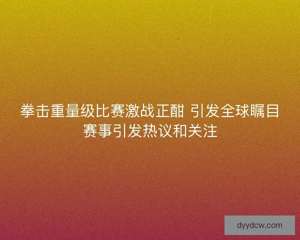 拳击重量级比赛激战正酣 引发全球瞩目赛事引发热议和关注