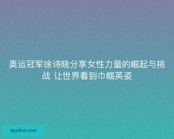 奥运冠军徐诗晓分享女性力量的崛起与挑战 让世界看到巾帼英姿