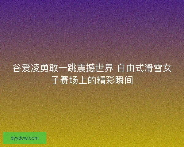 谷爱凌勇敢一跳震撼世界 自由式滑雪女子赛场上的精彩瞬间