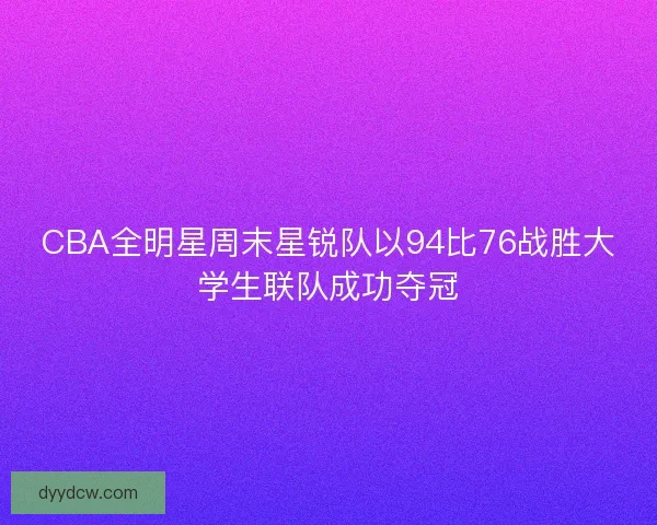 CBA全明星周末星锐队以94比76战胜大学生联队成功夺冠