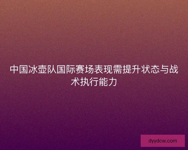 中国冰壶队国际赛场表现需提升状态与战术执行能力