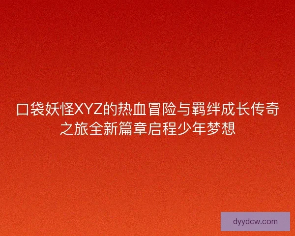 口袋妖怪XYZ的热血冒险与羁绊成长传奇之旅全新篇章启程少年梦想